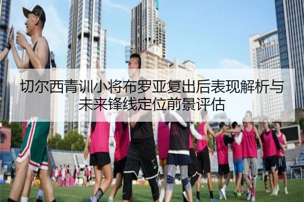 切尔西青训小将布罗亚复出后表现解析与未来锋线定位前景评估