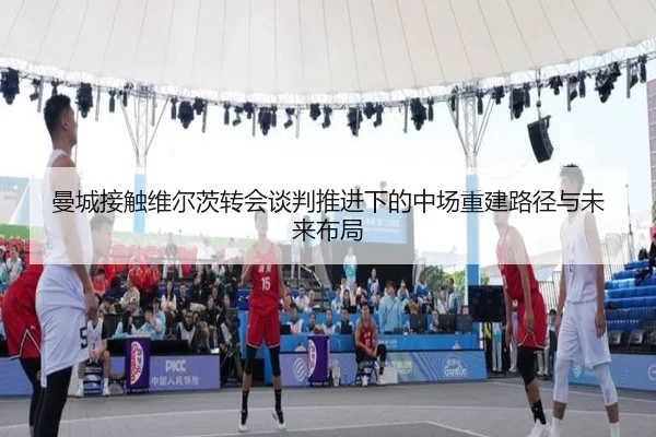 曼城接触维尔茨转会谈判推进下的中场重建路径与未来布局