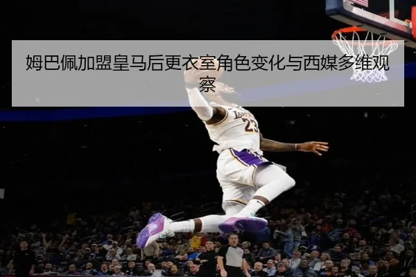 姆巴佩加盟皇马后更衣室角色变化与西媒多维观察