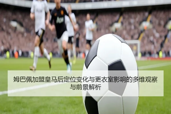 姆巴佩加盟皇马后定位变化与更衣室影响的多维观察与前景解析