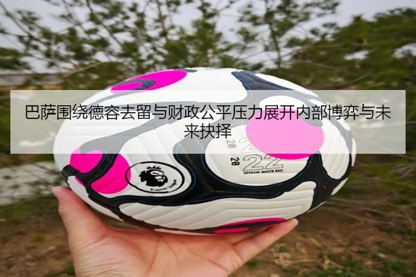 巴萨围绕德容去留与财政公平压力展开内部博弈与未来抉择