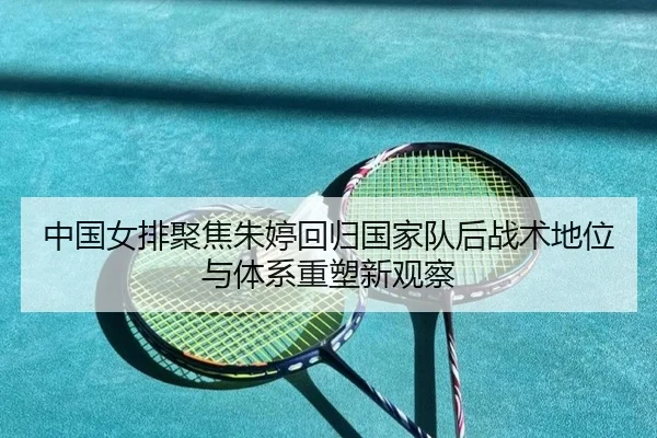 中国女排聚焦朱婷回归国家队后战术地位与体系重塑新观察