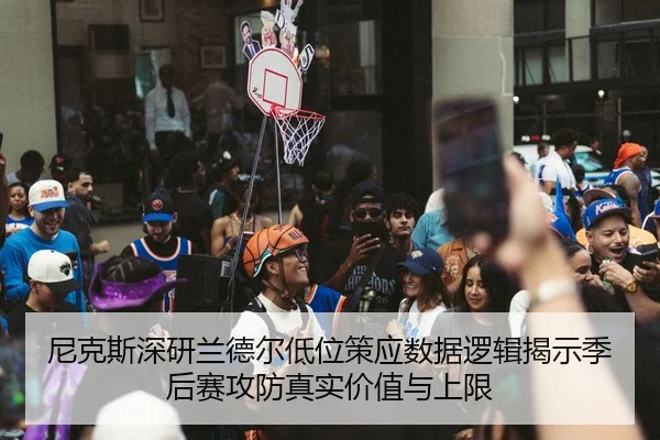 尼克斯深研兰德尔低位策应数据逻辑揭示季后赛攻防真实价值与上限